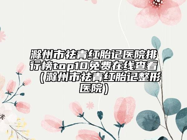 滁州市祛青红胎记医院排行榜top10免费在线查看（滁州市祛青红胎记整形医院）