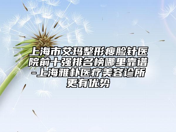 上海市艾玛整形瘦脸针医院前十强排名榜哪里靠谱-上海雅朴医疗美容诊所更有优势