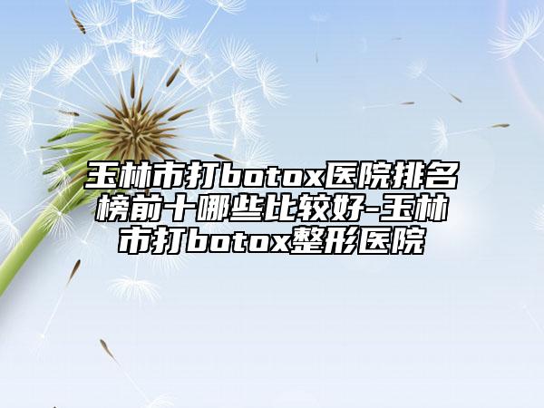玉林市打botox医院排名榜前十哪些比较好-玉林市打botox整形医院