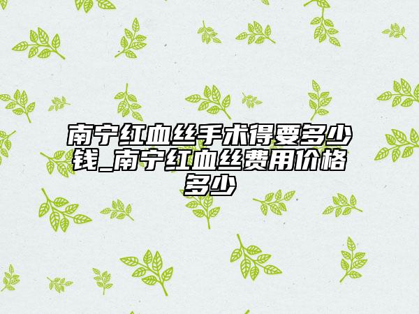 南宁红血丝手术得要多少钱_南宁红血丝费用价格多少