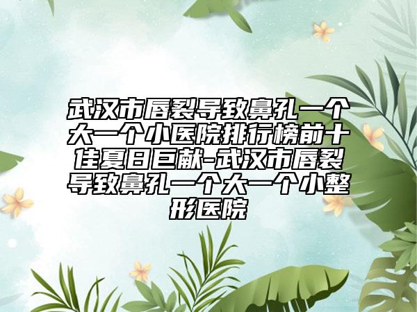 武汉市唇裂导致鼻孔一个大一个小医院排行榜前十佳夏日巨献-武汉市唇裂导致鼻孔一个大一个小整形医院