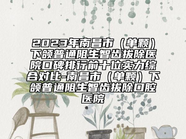 2023年南昌市（单颗）下颌普通阻生智齿拔除医院口碑排行前十位实力综合对比-南昌市（单颗）下颌普通阻生智齿拔除口腔医院