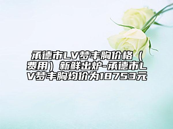 承德市LV梦丰胸价格（费用）新鲜出炉-承德市LV梦丰胸均价为18753元