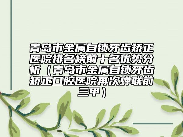 青岛市金属自锁牙齿矫正医院排名榜前十名优势分析（青岛市金属自锁牙齿矫正口腔医院再次蝉联前三甲）