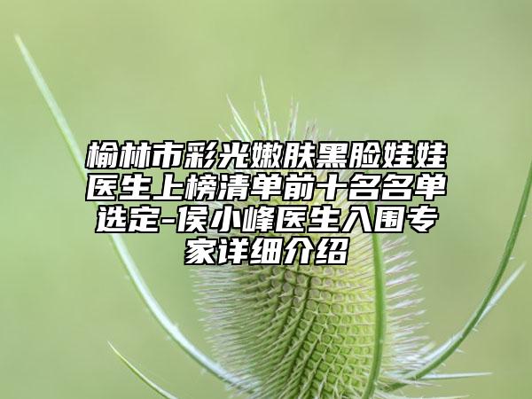 榆林市彩光嫩肤黑脸娃娃医生上榜清单前十名名单选定-侯小峰医生入围专家详细介绍