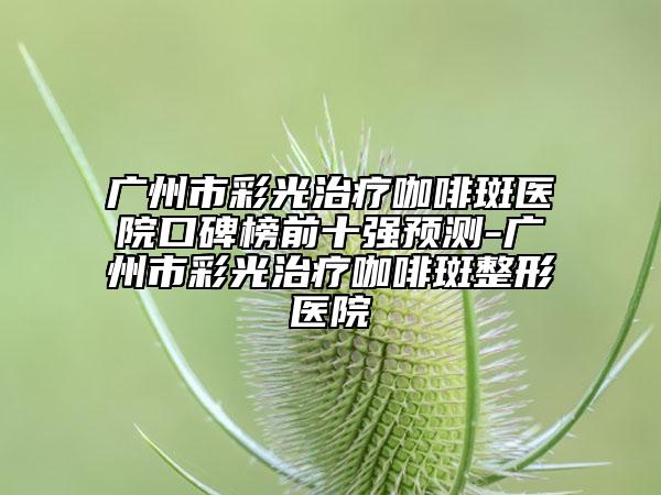 广州市彩光治疗咖啡斑医院口碑榜前十强预测-广州市彩光治疗咖啡斑整形医院