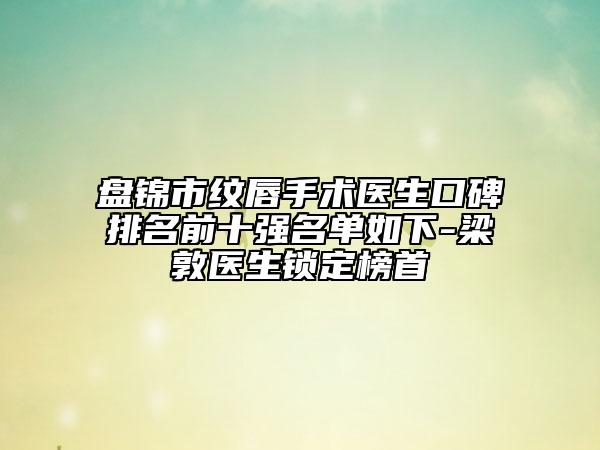 盘锦市纹唇手术医生口碑排名前十强名单如下-梁敦医生锁定榜首