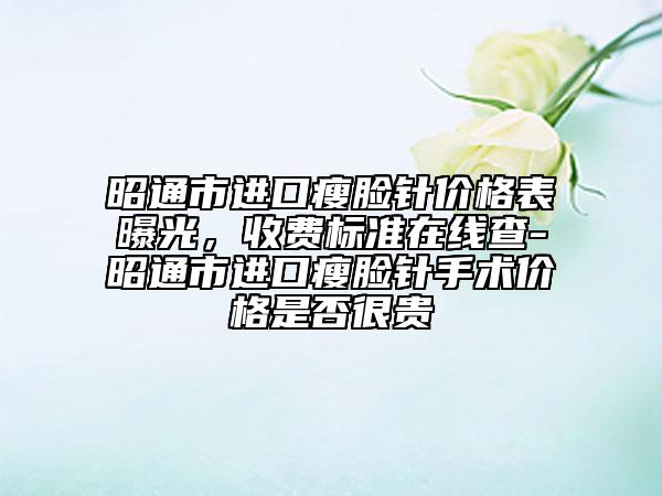 昭通市进口瘦脸针价格表曝光，收费标准在线查-昭通市进口瘦脸针手术价格是否很贵