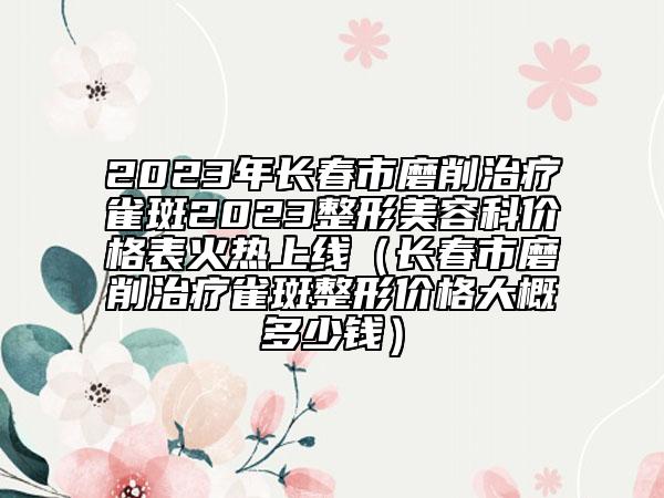 2023年长春市磨削治疗雀斑2023整形美容科价格表火热上线（长春市磨削治疗雀斑整形价格大概多少钱）