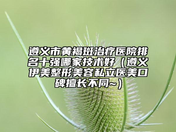 遵义市黄褐斑治疗医院排名十强哪家技术好（遵义伊美整形美容私立医美口碑擅长不同~）