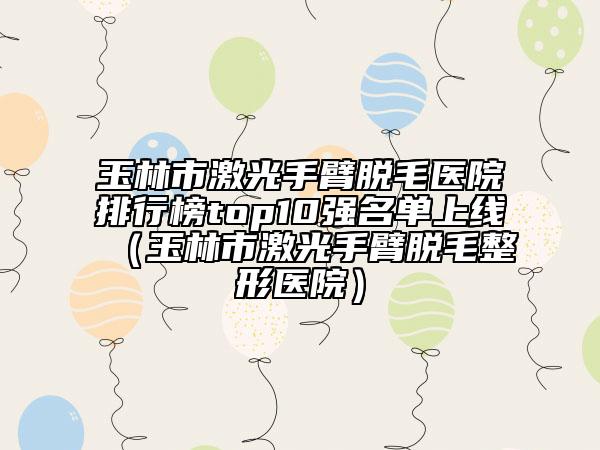 玉林市激光手臂脱毛医院排行榜top10强名单上线（玉林市激光手臂脱毛整形医院）