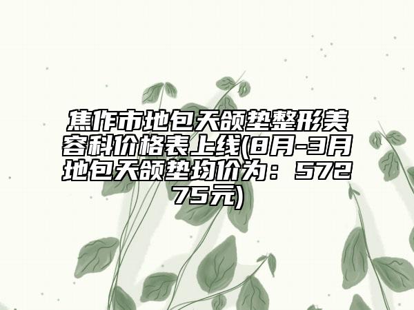 焦作市地包天颌垫整形美容科价格表上线(8月-3月地包天颌垫均价为：57275元)