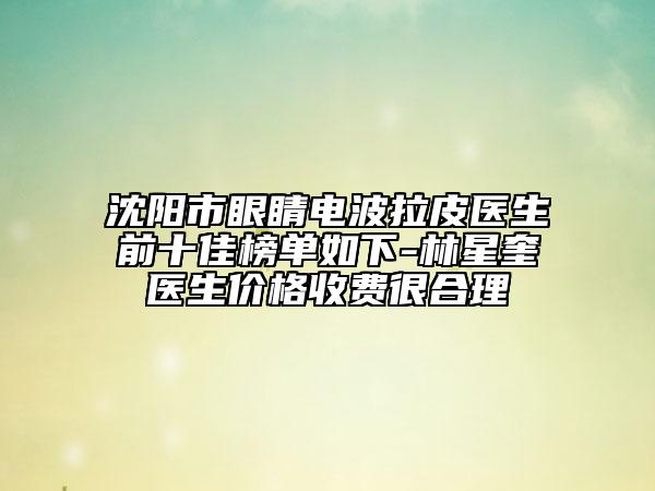 沈阳市眼睛电波拉皮医生前十佳榜单如下-林星奎医生价格收费很合理