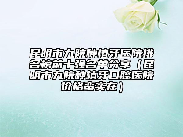 昆明市九院种植牙医院排名榜前十强名单分享（昆明市九院种植牙口腔医院价格蛮实在）