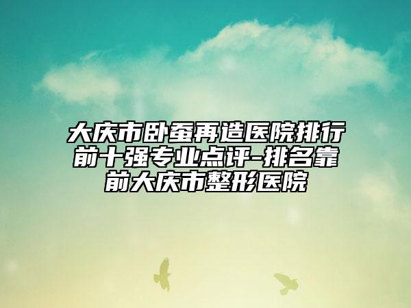 大庆市卧蚕再造医院排行前十强专业点评-排名靠前大庆市整形医院