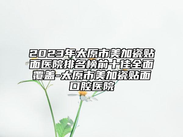 2023年太原市美加瓷贴面医院排名榜前十佳全面覆盖-太原市美加瓷贴面口腔医院