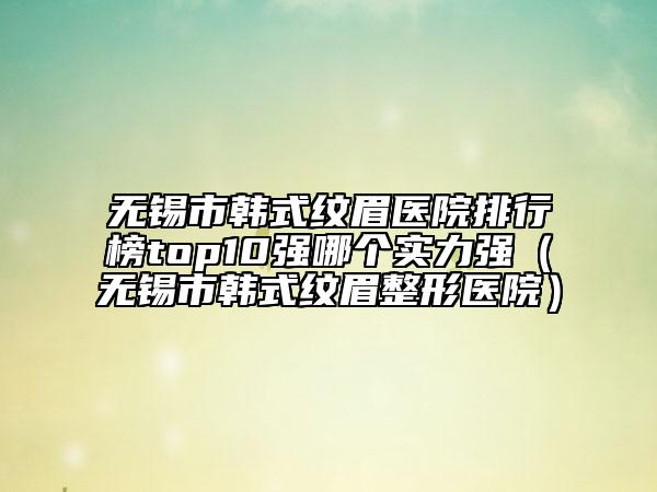 无锡市韩式纹眉医院排行榜top10强哪个实力强（无锡市韩式纹眉整形医院）