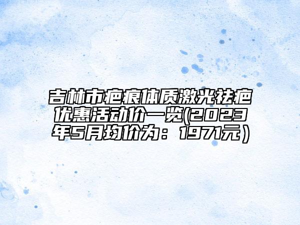 吉林市疤痕体质激光祛疤优惠活动价一览(2023年5月均价为：1971元）