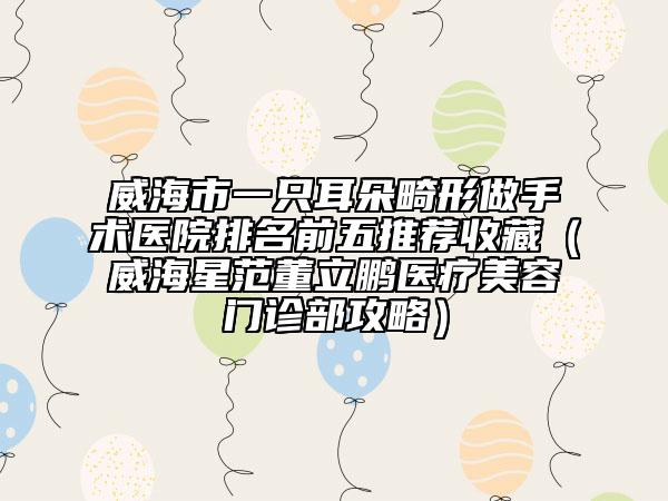 威海市一只耳朵畸形做手术医院排名前五推荐收藏（威海星范董立鹏医疗美容门诊部攻略）