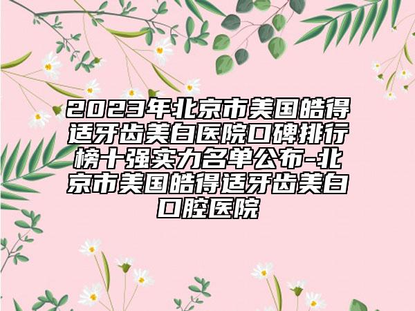 2023年北京市美国皓得适牙齿美白医院口碑排行榜十强实力名单公布-北京市美国皓得适牙齿美白口腔医院