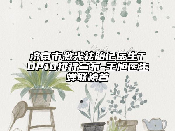 济南市激光祛胎记医生TOP10排行宣布-王旭医生蝉联榜首