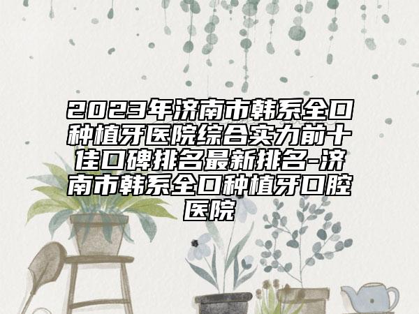 2023年济南市韩系全口种植牙医院综合实力前十佳口碑排名最新排名-济南市韩系全口种植牙口腔医院