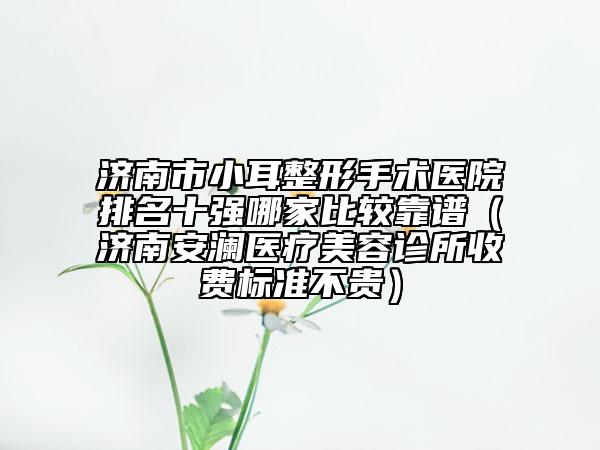 济南市小耳整形手术医院排名十强哪家比较靠谱（济南安澜医疗美容诊所收费标准不贵）