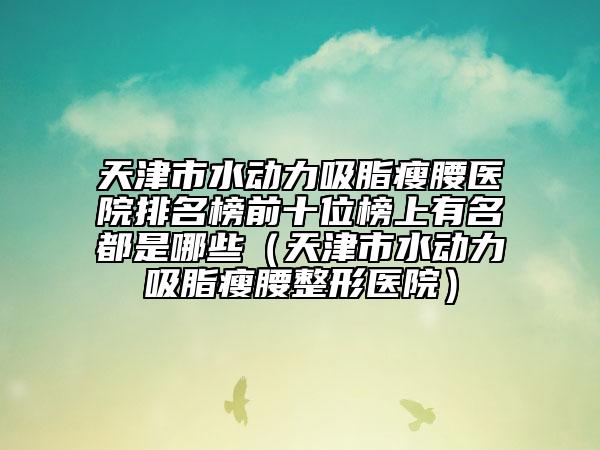 天津市水动力吸脂瘦腰医院排名榜前十位榜上有名都是哪些（天津市水动力吸脂瘦腰整形医院）