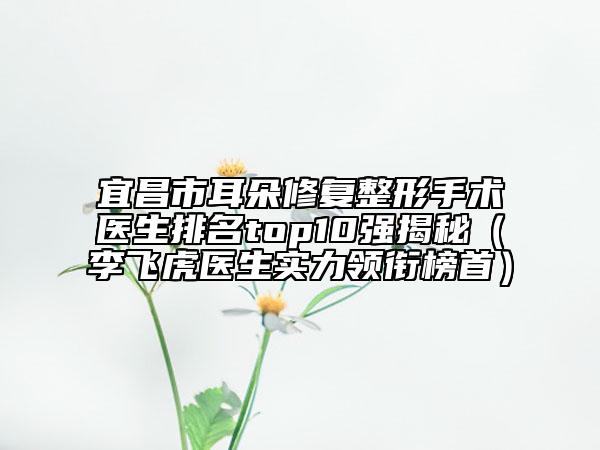 宜昌市耳朵修复整形手术医生排名top10强揭秘（李飞虎医生实力领衔榜首）