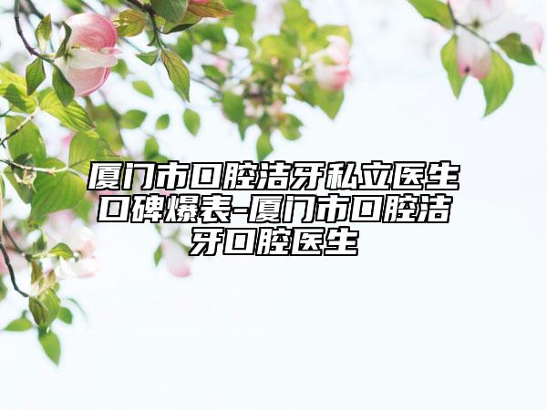 厦门市口腔洁牙私立医生口碑爆表-厦门市口腔洁牙口腔医生