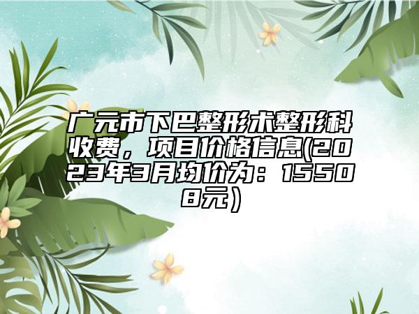 广元市下巴整形术整形科收费，项目价格信息(2023年3月均价为：15508元）