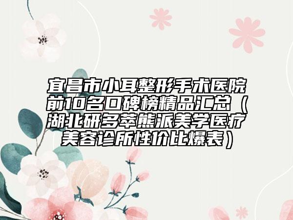 宜昌市小耳整形手术医院前10名口碑榜精品汇总（湖北研多萃熊派美学医疗美容诊所性价比爆表）