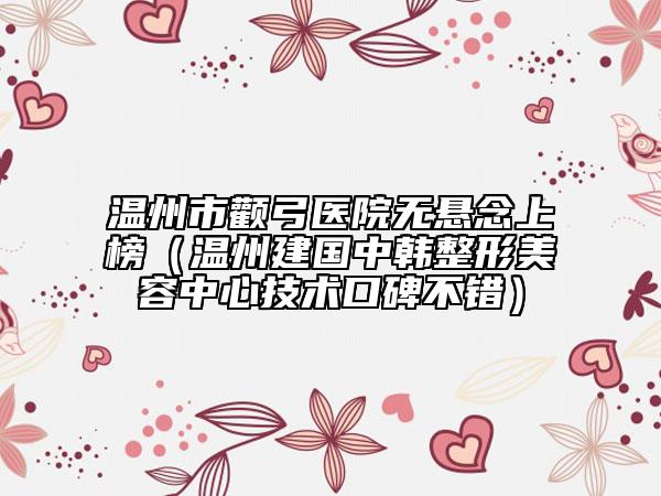 温州市颧弓医院无悬念上榜（温州建国中韩整形美容中心技术口碑不错）