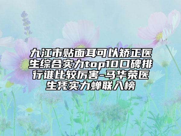 九江市贴面耳可以矫正医生综合实力top10口碑排行谁比较厉害-马华荣医生凭实力蝉联入榜
