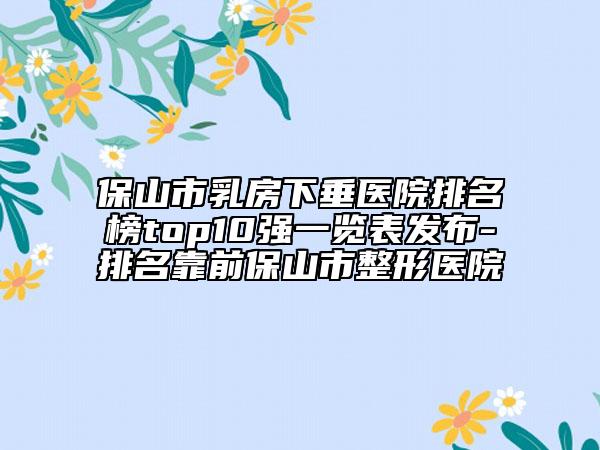 保山市乳房下垂医院排名榜top10强一览表发布-排名靠前保山市整形医院