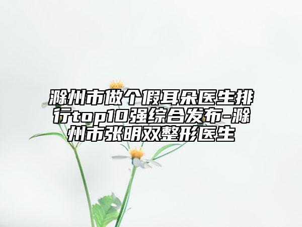 滁州市做个假耳朵医生排行top10强综合发布-滁州市张明双整形医生