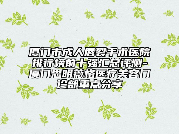 厦门市成人唇裂手术医院排行榜前十强汇总评测-厦门思明薇格医疗美容门诊部重点分享