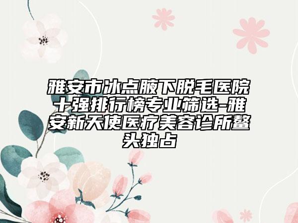 雅安市冰点腋下脱毛医院十强排行榜专业筛选-雅安新天使医疗美容诊所鳌头独占