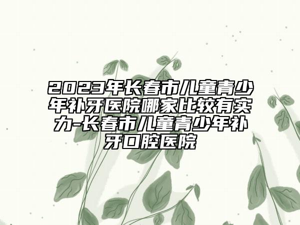 2023年长春市儿童青少年补牙医院哪家比较有实力-长春市儿童青少年补牙口腔医院