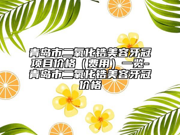 青岛市二氧化锆美容牙冠项目价格（费用）一览-青岛市二氧化锆美容牙冠价格