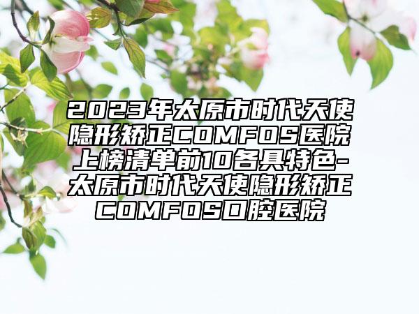 2023年太原市时代天使隐形矫正COMFOS医院上榜清单前10各具特色-太原市时代天使隐形矫正COMFOS口腔医院
