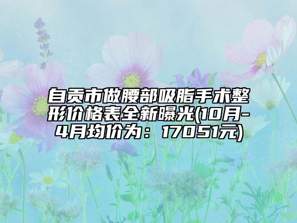 自贡市做腰部吸脂手术整形价格表全新曝光(10月-4月均价为：17051元)
