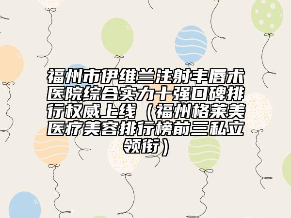 福州市伊维兰注射丰唇术医院综合实力十强口碑排行权威上线（福州格莱美医疗美容排行榜前三私立领衔）