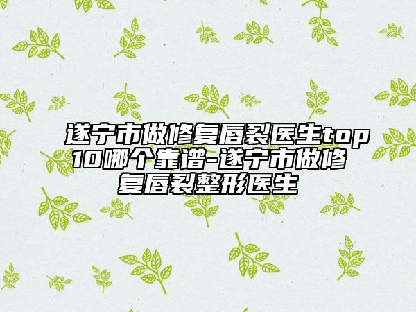 遂宁市做修复唇裂医生top10哪个靠谱-遂宁市做修复唇裂整形医生