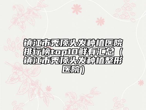 镇江市秃顶头发种植医院排行榜top10鲜有汇总（镇江市秃顶头发种植整形医院）