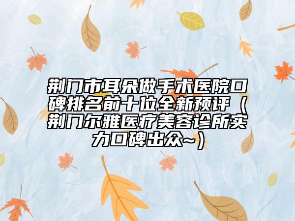 荆门市耳朵做手术医院口碑排名前十位全新预评（荆门尔雅医疗美容诊所实力口碑出众~）