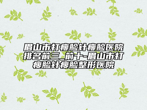 眉山市打瘦脸针瘦脸医院排名前三_前十-眉山市打瘦脸针瘦脸整形医院