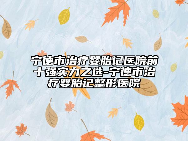 宁德市治疗婴胎记医院前十强实力之选-宁德市治疗婴胎记整形医院