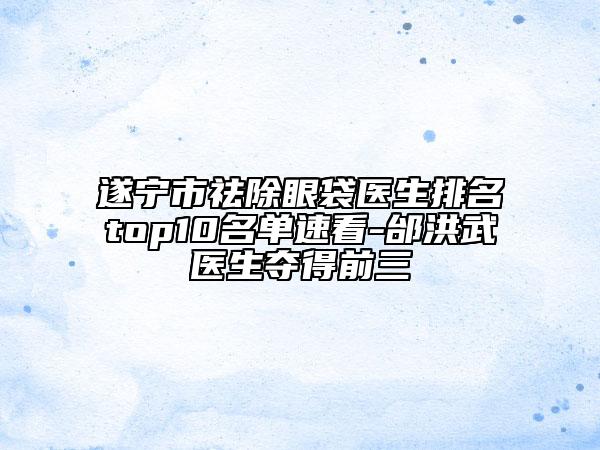 遂宁市祛除眼袋医生排名top10名单速看-邰洪武医生夺得前三