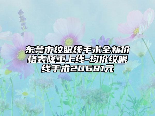 东莞市纹眼线手术全新价格表隆重上线-均价纹眼线手术20681元